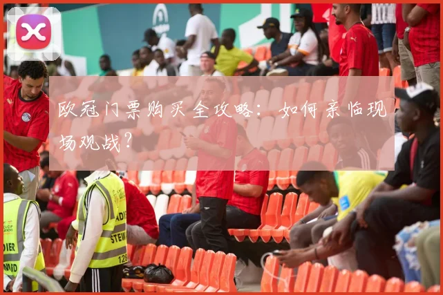 欧冠门票购买全攻略：如何亲临现场观战？