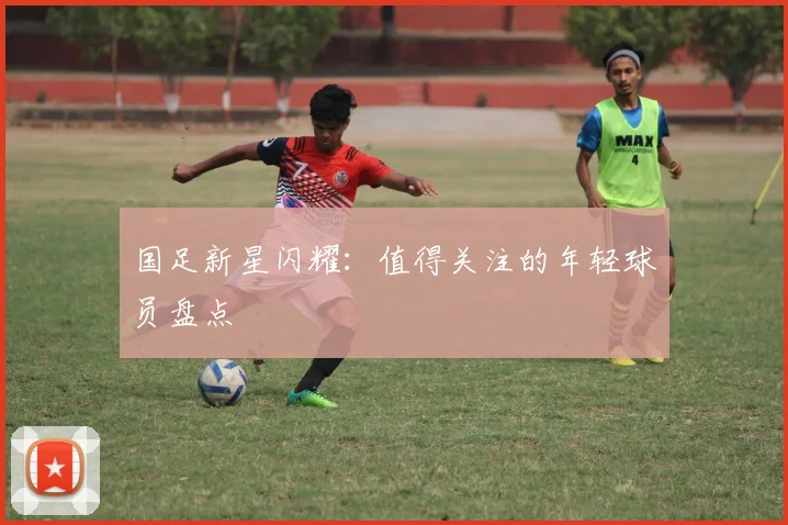 国足新星闪耀：值得关注的年轻球员盘点