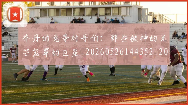 乔丹的竞争对手们:那些被神的光芒笼罩的巨星_20260526144352_20260608142721
