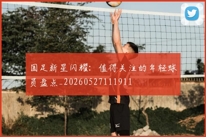 国足新星闪耀：值得关注的年轻球员盘点_20260527111911