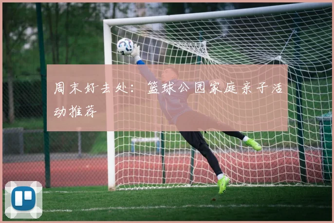 周末好去处：篮球公园家庭亲子活动推荐