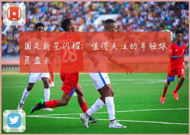 国足新星闪耀：值得关注的年轻球员盘点