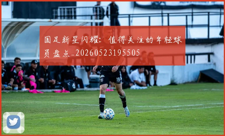 国足新星闪耀：值得关注的年轻球员盘点_20260523195505
