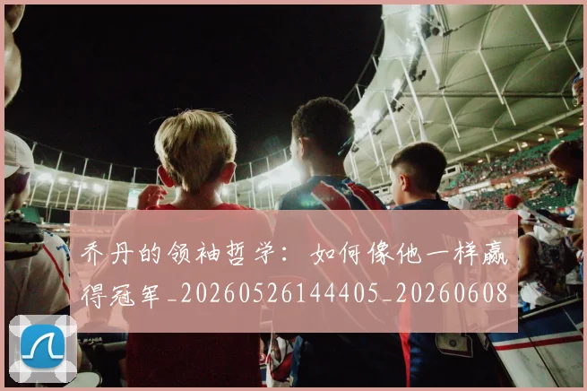 乔丹的领袖哲学：如何像他一样赢得冠军_20260526144405_20260608142724