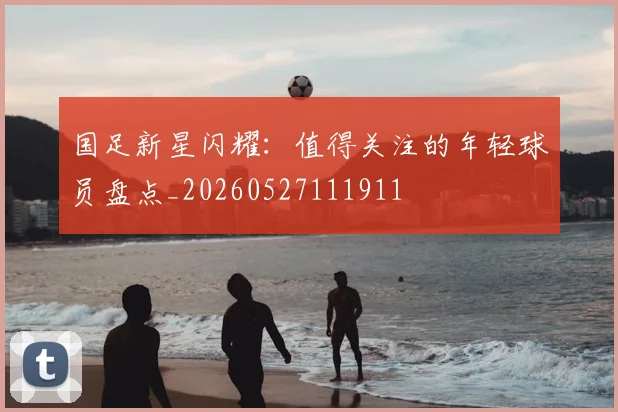 国足新星闪耀：值得关注的年轻球员盘点_20260527111911