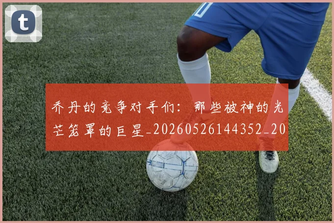 乔丹的竞争对手们:那些被神的光芒笼罩的巨星_20260526144352_20260608142721