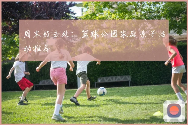 周末好去处：篮球公园家庭亲子活动推荐