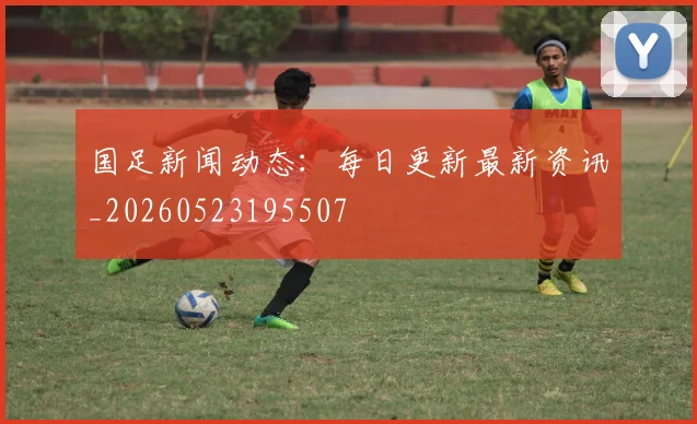 国足新闻动态：每日更新最新资讯_20260523195507